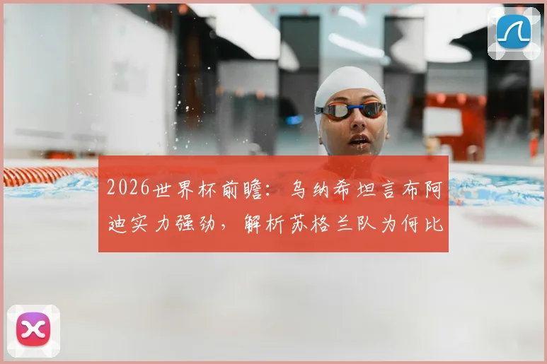 2026世界杯前瞻：乌纳希坦言布阿迪实力强劲，解析苏格兰队为何比巴西更难对付
