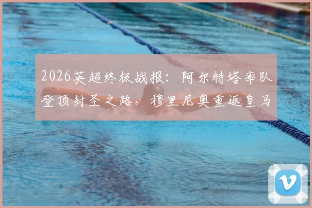 2026英超终极战报：阿尔特塔率队登顶封圣之路，穆里尼奥重返皇马内幕全解析