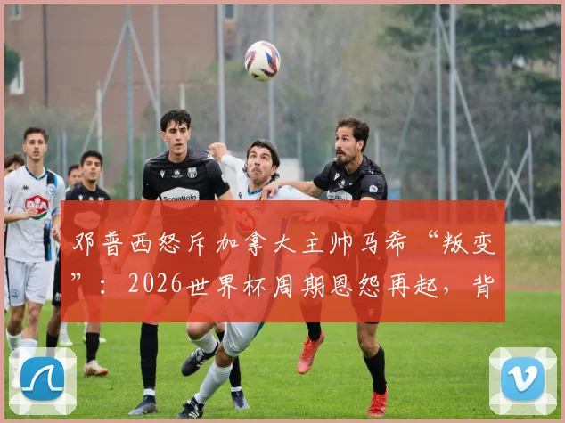 邓普西怒斥加拿大主帅马希“叛变”：2026世界杯周期恩怨再起，背后原因全解析