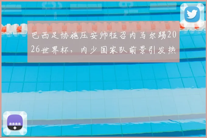 巴西足协施压安帅征召内马尔踢2026世界杯，内少国家队前景引发热议