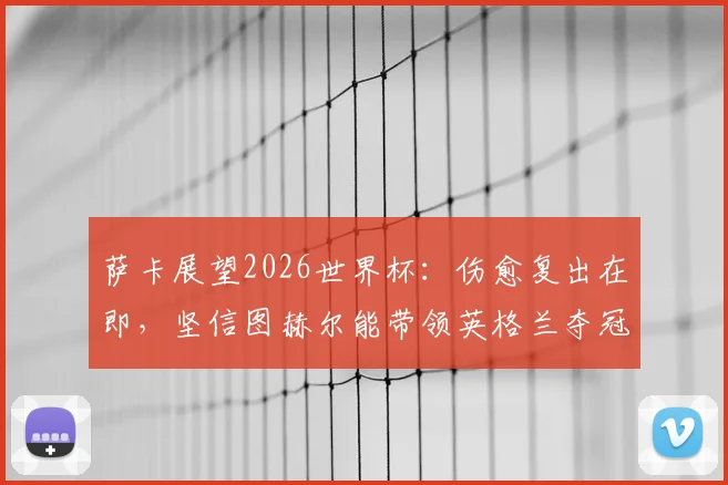 萨卡展望2026世界杯:伤愈复出在即,坚信图赫尔能带领英格兰夺冠,阿森纳边锋全力出战