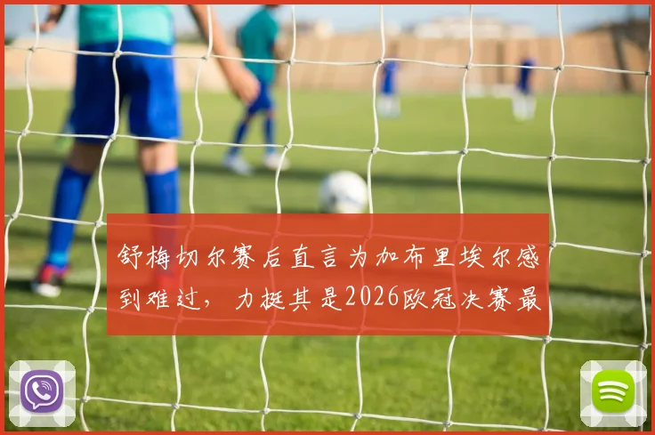 舒梅切尔赛后直言为加布里埃尔感到难过，力挺其是2026欧冠决赛最佳球员表现回顾